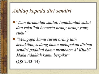Akhlaq kepada diri sendiri

 ”Dan dirikanlah shalat, tunaikanlah zakat
 dan ruku’lah berserta orang-orang yang
 ruku’”
 ”Mengapa kamu suruh orang lain
 kebaktian, sedang kamu melupakan dirimu
 sendiri padahal kamu membaca Al Kitab?
 Maka tidaklah kamu berpikir”
 (QS 2:43-44)
 
