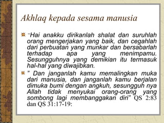 Akhlaq kepada sesama manusia
 ”Hai anakku dirikanlah shalat dan suruhlah
 orang mengerjakan yang baik, dan cegahlah
 dari perbuatan yang munkar dan bersabarlah
 terhadap      apa      yang   menimpamu.
 Sesungguhnya yang demikian itu termasuk
 hal-hal yang diwajibkan.
 ” Dan janganlah kamu memalingkan muka
 dari manusia, dan janganlah kamu berjalan
 dimuka bumi dengan angkuh, sesungguh nya
 Allah tidak menyukai orang-orang yang
 sombong lagi membanggakan diri” QS 2:83
 dan QS 31:17-19:
 