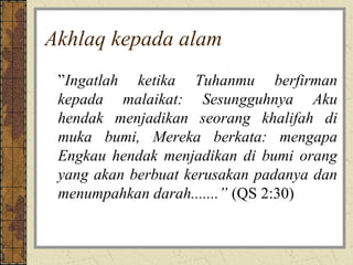 Akhlaq kepada alam
 ”Ingatlah ketika Tuhanmu berfirman
 kepada malaikat: Sesungguhnya Aku
 hendak menjadikan seorang khalifah di
 muka bumi, Mereka berkata: mengapa
 Engkau hendak menjadikan di bumi orang
 yang akan berbuat kerusakan padanya dan
 menumpahkan darah.......” (QS 2:30)
 