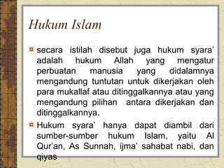 Hukum Islam
 secara istilah disebut juga hukum syara’
 adalah hukum Allah yang mengatur
 perbuatan     manusia     yang   didalamnya
 mengandung tuntutan untuk dikerjakan oleh
 para mukallaf atau ditinggalkannya atau yang
 mengandung pilihan antara dikerjakan dan
 ditinggalkannya.
 Hukum syara’ hanya dapat diambil dari
 sumber-sumber hukum Islam, yaitu Al
 Qur’an, As Sunnah, ijma’ sahabat nabi, dan
 qiyas
 