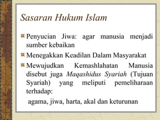 Sasaran Hukum Islam
 Penyucian Jiwa: agar manusia menjadi
 sumber kebaikan
 Menegakkan Keadilan Dalam Masyarakat
 Mewujudkan Kemashlahatan Manusia
 disebut juga Maqashidus Syariah (Tujuan
 Syariah) yang meliputi pemeliharaan
 terhadap:
  agama, jiwa, harta, akal dan keturunan
 