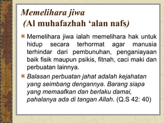Memelihara jiwa
(Al muhafazhah ‘alan nafs)
 Memelihara jiwa ialah memelihara hak untuk
 hidup secara terhormat agar manusia
 terhindar dari pembunuhan, penganiayaan
 baik fisik maupun psikis, fitnah, caci maki dan
 perbuatan lainnya.
 Balasan perbuatan jahat adalah kejahatan
 yang seimbang dengannya. Barang siapa
 yang memaafkan dan berlaku damai,
 pahalanya ada di tangan Allah. (Q.S 42: 40)
 