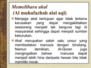 Memelihara akal
(Al muhafazhah alal aql)
 Menjaga akal bertujuan agar tidak terkena
 kerusakan yang dapat mengakibatkan
 seseorang menjadi tak berguna lagi di
 masyarakat sehingga dapat menjadi sumber
 keburukan.
 Akal merupakan salah satu unsur yang
 membedakan manusia dengan binatang.
 Namun       demikian,     Al-Quran      juga
 mengingatkan bahwa          manusia dapat
 menjadi lebih hina daripada hewan bila tidak
 memiliki moral.
 