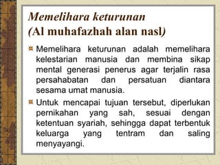 Memelihara keturunan
(Al muhafazhah alan nasl)
 Memelihara keturunan adalah memelihara
 kelestarian manusia dan membina sikap
 mental generasi penerus agar terjalin rasa
 persahabatan    dan    persatuan diantara
 sesama umat manusia.
 Untuk mencapai tujuan tersebut, diperlukan
 pernikahan yang sah, sesuai dengan
 ketentuan syariah, sehingga dapat terbentuk
 keluarga    yang    tentram   dan     saling
 menyayangi.
 