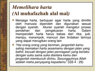 Memelihara harta
(Al muhafazhah alal mal)
 Menjaga harta, bertujuan agar harta yang dimiliki
 oleh manusia diperoleh dan digunakan sesuai
 dengan syariah. Aturan syariah mengatur proses
 perolehan      dan    pengeluaran     harta.   Dalam
 memperoleh harta harus bebas dari riba, judi,
 menipu, merampok, mencuri dan tindakan lainnya
 yang dapat merugikan orang lain
 “Hai orang orang yang beriman, janganlah kamu
 saling memakan harta sesamamu dengan jalan yang
 bathil, kecuali dengan jalan perniagaan yang berlaku
 dengan suka sama suka diantara kamu dan
 janganlah membunuh dirimu. Sesungguhnya Allah
 adalah maha penyayang kepadamu” (QS 4 : 29)
 