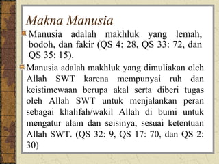 Makna Manusia
Manusia adalah makhluk yang lemah,
bodoh, dan fakir (QS 4: 28, QS 33: 72, dan
QS 35: 15).
Manusia adalah makhluk yang dimuliakan oleh
Allah SWT karena mempunyai ruh dan
keistimewaan berupa akal serta diberi tugas
oleh Allah SWT untuk menjalankan peran
sebagai khalifah/wakil Allah di bumi untuk
mengatur alam dan seisinya, sesuai ketentuan
Allah SWT. (QS 32: 9, QS 17: 70, dan QS 2:
30)
 