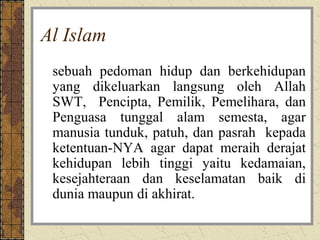 Al Islam
 sebuah pedoman hidup dan berkehidupan
 yang dikeluarkan langsung oleh Allah
 SWT, Pencipta, Pemilik, Pemelihara, dan
 Penguasa tunggal alam semesta, agar
 manusia tunduk, patuh, dan pasrah kepada
 ketentuan-NYA agar dapat meraih derajat
 kehidupan lebih tinggi yaitu kedamaian,
 kesejahteraan dan keselamatan baik di
 dunia maupun di akhirat.
 