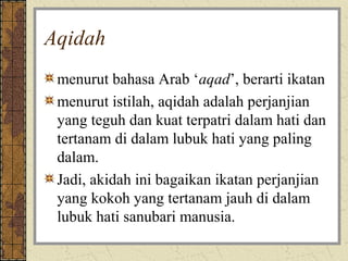 Aqidah
 menurut bahasa Arab ‘aqad’, berarti ikatan
 menurut istilah, aqidah adalah perjanjian
 yang teguh dan kuat terpatri dalam hati dan
 tertanam di dalam lubuk hati yang paling
 dalam.
 Jadi, akidah ini bagaikan ikatan perjanjian
 yang kokoh yang tertanam jauh di dalam
 lubuk hati sanubari manusia.
 