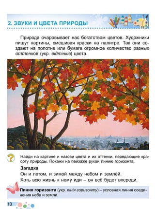 1 0
рирода очаровывает нас богатством ветов удо ники
пишут картины смешивая краски на палитре ак они со
зда т на полотне или бумаге огромное количество разны
оттенков укр відтінків вета
Найди на картине и назови вета и и оттенки переда щие кра
соту природы ока и на пейза е рукой лини горизонта
а адка
Он и летом и зимой ме ду небом и земл й
от вс изн к нему иди он вс будет впереди
КИ И ЕТА И ОД
Лини и н а укр іні ори онту условная линия соеди
нения неба и земли
Право для безоплатного розміщення підручника в мережі Інтернет має
Міністерство освіти і науки України http://mon.gov.ua/ та Інститут модернізації змісту освіти https://imzo.gov.ua
 