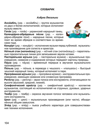 СЛО А ИК
Азбука Лясольки
Ансам л укр ансамбл группа музыкантов
из дву и более исполнителей которые исполня т
музыку вместе
Г ак укр гопак украинский народный тане
Календа н яд е есни укр кален
дарно обрядов п сні народные песни которые
по т во время обрядов в соответствии со време
нами года
К н е укр кон ерт исполнение музыки перед публикой; музыкал
ное произведение для солиста и оркестра
о н с ан н носе укр нотний стан нотоносе параллел
ные горизонтал ные линии для записывания звуков нотами
ас ал на му ка укр пасторал на музика музыкал ные про
изведения название и содер ание которы переда т картины природы
а а укр пауза временный перерыв в звучании музыкал ного
произведения
ол ка укр пол ка в переводе с чешского «полшага» быстрый
чешский народный тане который исполня т в паре
аммна му ка укр програмна музика инструментал ные про
изведения име щие название или словесну программу
е ис укр регістр звуки голоса или инструмента отлича щиеся по
высоте высокий средний низкий
Сим ни ески кес укр сим онічний оркестр коллектив
музыкантов состоящий из исполнителей на струнны ду овы ударны
инструмента
Тем укр тембр окраска звучания голоса человека или музыкал
ного инструмента
икл укр икл музыкал ные произведения или части об еди
н нные общим замыслом
юд укр етюд п еса учебного арактера для совершенствова
ния те ники исполнения
1 0 4
Право для безоплатного розміщення підручника в мережі Інтернет має
Міністерство освіти і науки України http://mon.gov.ua/ та Інститут модернізації змісту освіти https://imzo.gov.ua
 