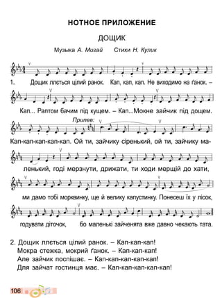 1 0 6
ОТ ОЕ ИЛО Е ИЕ
О ИК
узыка Ми а Сти и у ик
2 ощик лл т ся лий ранок Кап кап кап
окра сте ка мокрий анок Кап кап кап
Але зайчик посп ша Кап кап кап кап кап
ля зайчат гостин я ма Кап кап кап кап кап
годувати д точок бо мален к зайченята в е давно чека т тата
1 ощик лл т ся лий ранок Кап кап кап Не ви одимо на анок
Кап аптом бачим п д кущем Кап окне зайчик п д дощем
Кап кап кап кап кап Ой ти зайчику с рен кий ой ти зайчику ма
ри ев
лен кий год мерзнути дри ати ти оди мерщ й до ати
ми дамо тоб морквинку ще й велику капустинку онесеш у лсок
Право для безоплатного розміщення підручника в мережі Інтернет має
Міністерство освіти і науки України http://mon.gov.ua/ та Інститут модернізації змісту освіти https://imzo.gov.ua
 