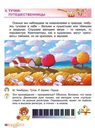1 6
Осен мы набл даем за изменениями в природе л бу
яс тучками в небе белыми и пушистыми или т мными
и мурыми Слушаем мелоди ветра то не ну то
порывисту Композиторы как и удо ники могут «рисо
ват » пейза и но не красками а звуками
М ем ер и учка Р уман орыв
ти произведения программные Об ясни Вспомни что такое
регистр ви ением руки пока и как мелодия тучки «путеше
ствует» по разным регистрам оразмышляй мо ет ли л в нок
пет в высоком регистре а птичка в низком
Т КИ
ТЕ ЕСТ Е И
Право для безоплатного розміщення підручника в мережі Інтернет має
Міністерство освіти і науки України http://mon.gov.ua/ та Інститут модернізації змісту освіти https://imzo.gov.ua
 