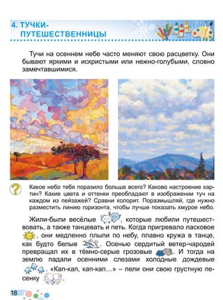 1 8
учи на осеннем небе часто меня т сво рас ветку Они
быва т яркими и искристыми или не но голубыми словно
замечтавшимися
Какое небо тебя поразило бол ше всего Каково настроение кар
тин Какие вета и оттенки преоблада т в изобра ении туч на
ка дом из пейза ей Сравни колорит оразмышляй где ну но
разместит лини горизонта чтобы лучше показат мурое небо
или были вес лые которые л били путешест
воват а так е тан еват и пет Когда пригревало ласковое
они медленно плыли по небу плавно кру а в тан е
как будто белые
они медленно плыли по небу плавно кру а в тан е
Осен сердитый ветер чародей
превращал и в т мно серые грозовые И тогда на
земл падали осенними слезами олодные до девые
«Кап кап кап кап » пели они сво грустну пе
сенку
«Кап кап кап кап » пели они сво грустну пе
Т КИ
ТЕ ЕСТ Е И
Право для безоплатного розміщення підручника в мережі Інтернет має
Міністерство освіти і науки України http://mon.gov.ua/ та Інститут модернізації змісту освіти https://imzo.gov.ua
 