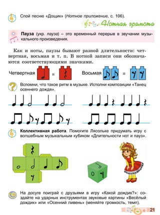 2 1
Спой песн « ощик» отное ри о ение с 10
Êàê è íîòû, ïàóçû áûâàþò ðàçíîé äëèòåëüíîñòè: ÷åò-
âåðòíàÿ, âîñüìàÿ è ò. ï. Â íîòíîé çàïèñè îíè îáîçíà÷à-
þòñÿ ñîîòâåòñòâóþùèìè çíà÷êàìè.
Вспомни что такое ритм в музыке Исполни компози ии « ане
осеннего до дя»
К ллек и на а а омогите Лясол ке придумат игру с
волшебным музыкал ным кубиком « лител ности нот и пауз»
На досуге поиграй с друз ями в игру «Какой до дик »: со
здайте на ударны инструмента звуковые картины «Вес лый
до дик» или «Осенний ливен » меняйте громкост темп
Íîòíàÿ ãðàìîòà
а а укр ау а то временный перерыв в звучании музы
кал ного произведения
= =
Четвертная Вос мая
Право для безоплатного розміщення підручника в мережі Інтернет має
Міністерство освіти і науки України http://mon.gov.ua/ та Інститут модернізації змісту освіти https://imzo.gov.ua
 
