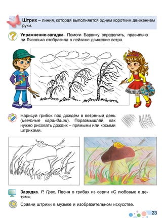 2 3
а нение а адка омоги Барвику определит правил но
ли Лясол ка отобразила в пейза е дви ение ветра
Нарисуй грибок под до д м в ветреный ден
ветн е каранда и оразмышляй как
ну но рисоват до дик прямыми или косыми
штри ами
а дка Р ре есня о гриба из серии «С л бов к де
тям»
Сравни штри и в музыке и изобразител ном искусстве
и линия которая выполняется одним коротким дви ением
руки
Право для безоплатного розміщення підручника в мережі Інтернет має
Міністерство освіти і науки України http://mon.gov.ua/ та Інститут модернізації змісту освіти https://imzo.gov.ua
 