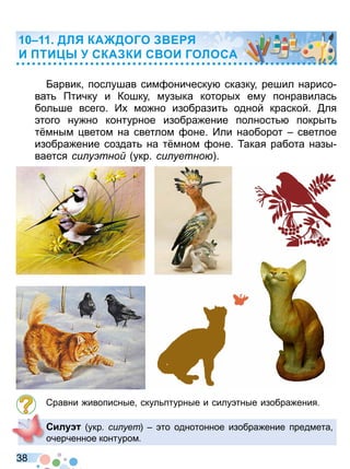 3 8
Барвик послушав сим оническу сказку решил нарисо
ват тичку и Кошку музыка которы ему понравилас
бол ше всего И мо но изобразит одной краской ля
того ну но контурное изобра ение полност покрыт
т мным ветом на светлом оне Или наоборот светлое
изобра ение создат на т мном оне акая работа назы
вается си у тно укр си уетно
Сравни ивописные скул птурные и силу тные изобра ения
Сил укр си ует то однотонное изобра ение предмета
очерченное контуром
ДЛ КА ДОГО Е
И ТИ СКА КИ С ОИ ГОЛОСА
Право для безоплатного розміщення підручника в мережі Інтернет має
Міністерство освіти і науки України http://mon.gov.ua/ та Інститут модернізації змісту освіти https://imzo.gov.ua
 