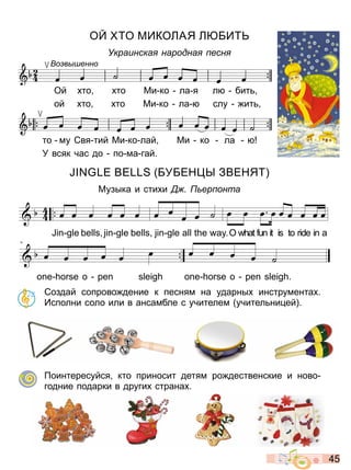 4 5
О О ИКОЛАЯ Л БИ
Украинска народна есн
Ой то то и ко ла я л бит
ой то то и ко ла слу ит
то му Свя тий и ко лай и ко ла
У всяк час до по ма гай
о в енно
БУБЕН Ы ЗВЕНЯ
узыка и сти и ер онта
Создай сопрово дение к песням на ударны инструмента
Исполни соло или в ансамбле с учителем учител ни ей
оинтересуйся кто приносит детям ро дественские и ново
годние подарки в други страна
œ œ œ œ œ œ
JIN GLE BELLS,JING LE BELLS,
œ œ
œ œ ˙
GIN GLE ON THE WAY.
œ œ œ œ œ œ œ œ œ
OH!WHATFUN IT IS TO RIDE IN A
- - -
4
œ œ œ œ œ œ
ONE HORSE O PEN SLEIGH
œ œ œ œ ˙
ONE HORSE O PEN SLEIGH.
- - - -
jingle bells_shot
Партитура
œ œ œ œ œ œ
JIN GLE BELLS,JING LE BELLS,
œ œ
œ œ ˙
GIN GLE ON THE WAY.
œ œ œ œ œ œ œ œ œ
OH!WHATFUN IT IS TO RIDE IN A
- - -
4
œ œ œ œ œ œ
ONE HORSE O PEN SLEIGH
œ œ œ œ ˙
ONE HORSE O PEN SLEIGH.
- - - -
jingle bells_shot
Партитура
Право для безоплатного розміщення підручника в мережі Інтернет має
Міністерство освіти і науки України http://mon.gov.ua/ та Інститут модернізації змісту освіти https://imzo.gov.ua
 