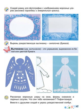 4 7
Создай рамку для отогра ии с изобра ением морозны узо
ров восково каранда и акваре н е краски
Выре ро дественску вытинанку ангелочка ума а
ассмотри морозные узоры на окне ормы сне инок и
ледяны сосулек Что они тебе напомина т о антазируй
Вместе с друз ями создай и украс ро дественский л пбук
инанка укр витинанка то украшение вырезанное из бе
лой или ветной бумаги
Право для безоплатного розміщення підручника в мережі Інтернет має
Міністерство освіти і науки України http://mon.gov.ua/ та Інститут модернізації змісту освіти https://imzo.gov.ua
 