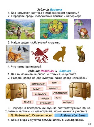 Задания Барвика
1 Как называ т картины с изобра ением природы
2 Определи среди изобра ений пейза и нат рморт
Найди среди изобра ений силу ты
Что такое вытинанка
Задания Лясольки и Барвика
1 Как ты понимаеш слово «штри » в искусстве
2 аздели слова на два сундука Какое слово «лишнее»
нат рморт
оркестр
компози ия темп
ансамбл
пейза
тембр
мул т ил м
силу т
колорит
ноты
одбери к пасторал ной музыке соответству щие по на
строени картины из илл стра ий помещенны в учебнике
а ковски Осенняя песня ива ди Зима
Какие виды искусства об единилис в мул т ил ме
4 9
Право для безоплатного розміщення підручника в мережі Інтернет має
Міністерство освіти і науки України http://mon.gov.ua/ та Інститут модернізації змісту освіти https://imzo.gov.ua
 
