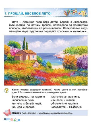 6
Лето л бимая пора все детей Барвик с Лясол кой
путешествуя по летним тропам набл дали за богатством
природы л бовалис е разно ветием Великолепие окру
а щего мира удо ники переда т красками в и иси
Какие чувства вызывает картина Какие вета в ней преобла
да т Вспомни основные и производные вета
Если видиш : на картине
нарисована река
или ел и белый иней
или сад и облака
или сне ная равнина
или поле и шалаш
обязател но картина
называется Е ЗА
О АЙ ЕС ЛОЕ ЛЕТО
е а укр е а изобра ение картин природы
Право для безоплатного розміщення підручника в мережі Інтернет має
Міністерство освіти і науки України http://mon.gov.ua/ та Інститут модернізації змісту освіти https://imzo.gov.ua
 