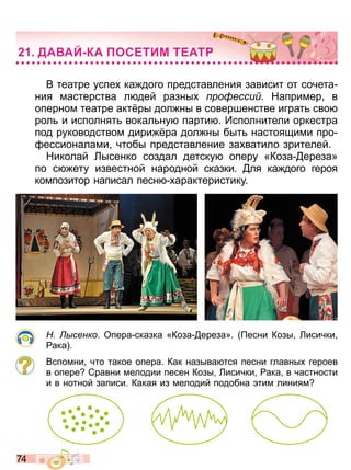 7 4
В театре успе ка дого представления зависит от сочета
ния мастерства л дей разны ро есси Например в
оперном театре акт ры дол ны в совершенстве играт сво
рол и исполнят вокал ну парти Исполнители оркестра
под руководством дири ра дол ны быт настоящими про
ессионалами чтобы представление за ватило зрителей
Николай Лысенко создал детску оперу «Коза ереза»
по с ету известной народной сказки ля ка дого героя
композитор написал песн арактеристику
сенко Опера сказка «Коза ереза» есни Козы Лисички
ака
Вспомни что такое опера Как называ тся песни главны героев
в опере Сравни мелодии песен Козы Лисички ака в частности
и в нотной записи Какая из мелодий подобна тим линиям
ДА АЙ КА ОСЕТИМ ТЕАТ
Право для безоплатного розміщення підручника в мережі Інтернет має
Міністерство освіти і науки України http://mon.gov.ua/ та Інститут модернізації змісту освіти https://imzo.gov.ua
 