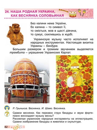 8 2
Без калини нема Укра ни
бо калина то символ
то см т ся мов в щаст д вчина
то суму с илившис в урб
Украинску музыку часто исполня т на
народны инструмента Настоящая визитка
Украины андура
Бол шим размером и громким звучанием выделяется
трем ита украшение Украински Карпат
Р р н кив Веснянка амо Веснянка
Сравни веснянки Как перезвон струн бандуры и звуки орте
пиано воссозда т музыку весны
ассмотри украинские народные инструменты на илл стра ия
Сравни изобра ение бандуры в ивописи и скул птуре
А А ОД А К АИ А
КАК ЕС КА СОЛО И А
Право для безоплатного розміщення підручника в мережі Інтернет має
Міністерство освіти і науки України http://mon.gov.ua/ та Інститут модернізації змісту освіти https://imzo.gov.ua
 