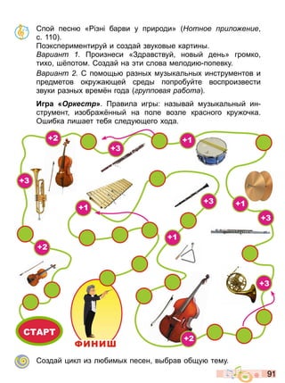 9 1
Спой песн « зн барви у природи» отное ри о ение
с 110
о кспериментируй и создай звуковые картины
ариант роизнеси «Здравствуй новый ден » громко
ти о ш потом Создай на ти слова мелоди попевку
ариант С помощ разны музыкал ны инструментов и
предметов окру а щей среды попробуйте воспроизвести
звуки разны врем н года ру ова ра ота
И а Оркестр» равила игры: называй музыкал ный ин
струмент изобра нный на поле возле красного кру очка
Ошибка лишает тебя следу щего ода
СТАРТ
ФИНИ
+2
+2
+2
+3
+3
+3
+3
+3
+1
+1
+1
+1
Создай икл из л бимы песен выбрав общу тему
Право для безоплатного розміщення підручника в мережі Інтернет має
Міністерство освіти і науки України http://mon.gov.ua/ та Інститут модернізації змісту освіти https://imzo.gov.ua
 