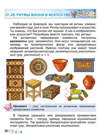 9 2
Набл дая за природой мы чувствуем е ритмы: измене
ние врем н года дня и ночи итмы пронизыва т и искусство
ы знаеш что без ритма нет музыки А как в изобразител
ном искусстве опробуем вместе поискат там ритмы
На ритмичном чередовании лементов построены
намен укр орнаменти Они могут складыват ся на
пример из геометрически игур или декоративны
изобра ений растений Именно по тому они име т такие
названия: еометри ески укр еометри ни растите
н укр рос инни и т п
В Украине украшали или декорировали орнаментами
предметы быта посуду оде ду народные музыкал ные
инструменты ак возникло декоративно рик адное искус
ство укр декоративно у иткове мисте тво
О намен узор построенный на ритмичном чередовании
декоративны лементов
ИТМ И И ИСК ССТ Е
Право для безоплатного розміщення підручника в мережі Інтернет має
Міністерство освіти і науки України http://mon.gov.ua/ та Інститут модернізації змісту освіти https://imzo.gov.ua
 