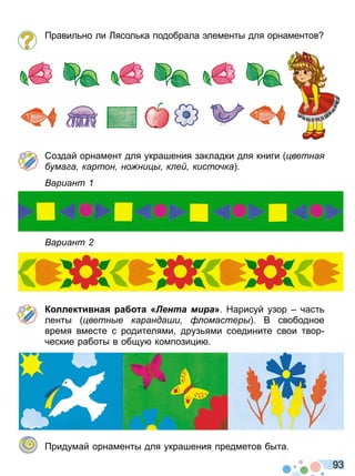9 3
равил но ли Лясол ка подобрала лементы для орнаментов
Создай орнамент для украшения закладки для книги ветна
ума а картон но ни к е кисто ка
ариант
ариант
К ллек и на а а Лента мира» Нарисуй узор част
ленты ветн е каранда и омастер В свободное
время вместе с родителями друз ями соедините свои твор
ческие работы в общу компози и
ридумай орнаменты для украшения предметов быта
Право для безоплатного розміщення підручника в мережі Інтернет має
Міністерство освіти і науки України http://mon.gov.ua/ та Інститут модернізації змісту освіти https://imzo.gov.ua
 