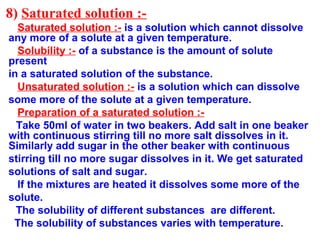 8) Saturated solution :-
Saturated solution :- is a solution which cannot dissolve
any more of a solute at a given temperature.
Solubility :- of a substance is the amount of solute
present
in a saturated solution of the substance.
Unsaturated solution :- is a solution which can dissolve
some more of the solute at a given temperature.
Preparation of a saturated solution :-
Take 50ml of water in two beakers. Add salt in one beaker
with continuous stirring till no more salt dissolves in it.
Similarly add sugar in the other beaker with continuous
stirring till no more sugar dissolves in it. We get saturated
solutions of salt and sugar.
If the mixtures are heated it dissolves some more of the
solute.
The solubility of different substances are different.
The solubility of substances varies with temperature.
 