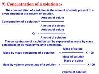 9) Concentration of a solution :-
The concentration of a solution is the amount of solute present in a
given amount of the solvent or solution.
Amount of solute
Concentration of a solution =
Amount of solvent
Amount of solute
Or =
Amount of solution
The concentration of a solution can be expressed as mass by mass
percentage or as mass by volume percentage.
Mass of solute
Mass by mass percentage of a solution = X 100
Mass of solution
Mass of solute
Mass by volume percentage of a solution = X 100
Volume of solution
 