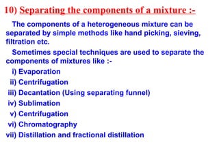 10) Separating the components of a mixture :-
The components of a heterogeneous mixture can be
separated by simple methods like hand picking, sieving,
filtration etc.
Sometimes special techniques are used to separate the
components of mixtures like :-
i) Evaporation
ii) Centrifugation
iii) Decantation (Using separating funnel)
iv) Sublimation
v) Centrifugation
vi) Chromatography
vii) Distillation and fractional distillation
 