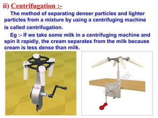 ii) Centrifugation :-
The method of separating denser particles and lighter
particles from a mixture by using a centrifuging machine
is called centrifugation.
Eg :- If we take some milk in a centrifuging machine and
spin it rapidly, the cream separates from the milk because
cream is less dense than milk.
 