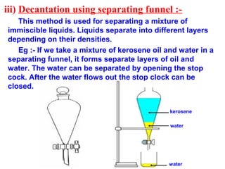 iii) Decantation using separating funnel :-
This method is used for separating a mixture of
immiscible liquids. Liquids separate into different layers
depending on their densities.
Eg :- If we take a mixture of kerosene oil and water in a
separating funnel, it forms separate layers of oil and
water. The water can be separated by opening the stop
cock. After the water flows out the stop clock can be
closed.
water
kerosene
water
 