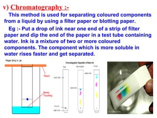v) Chromatography :-
This method is used for separating coloured components
from a liquid by using a filter paper or blotting paper.
Eg :- Put a drop of ink near one end of a strip of filter
paper and dip the end of the paper in a test tube containing
water. Ink is a mixture of two or more coloured
components. The component which is more soluble in
water rises faster and get separated.
 