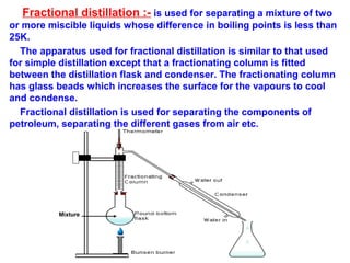 Fractional distillation :- is used for separating a mixture of two
or more miscible liquids whose difference in boiling points is less than
25K.
The apparatus used for fractional distillation is similar to that used
for simple distillation except that a fractionating column is fitted
between the distillation flask and condenser. The fractionating column
has glass beads which increases the surface for the vapours to cool
and condense.
Fractional distillation is used for separating the components of
petroleum, separating the different gases from air etc.
Mixture
 