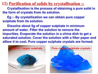 12) Purification of solids by crystallisation :-
Crystallisation is the process of obtaining a pure solid in
the form of crystals from its solution.
Eg :- By crystallisation we can obtain pure copper
sulphate from its solution.
Dissolve about 5g of copper sulphate in minimum
amount of water. Filter the solution to remove the
impurities. Evaporate the solution in a china dish to get a
saturated solution. Cover the solution with a filter paper and
alllow it to cool. Pure copper sulphate crystals are formed.
Impure copper sulphate Pure copper sulphate crystals
 