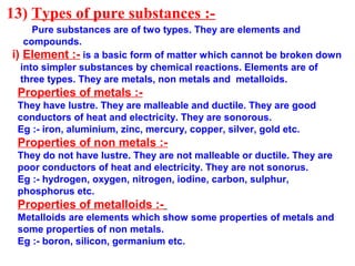 13) Types of pure substances :-
Pure substances are of two types. They are elements and
compounds.
i) Element :- is a basic form of matter which cannot be broken down
into simpler substances by chemical reactions. Elements are of
three types. They are metals, non metals and metalloids.
Properties of metals :-
They have lustre. They are malleable and ductile. They are good
conductors of heat and electricity. They are sonorous.
Eg :- iron, aluminium, zinc, mercury, copper, silver, gold etc.
Properties of non metals :-
They do not have lustre. They are not malleable or ductile. They are
poor conductors of heat and electricity. They are not sonorus.
Eg :- hydrogen, oxygen, nitrogen, iodine, carbon, sulphur,
phosphorus etc.
Properties of metalloids :-
Metalloids are elements which show some properties of metals and
some properties of non metals.
Eg :- boron, silicon, germanium etc.
 