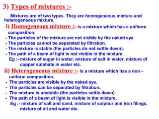 3) Types of mixtures :-
Mixtures are of two types. They are homogeneous mixture and
heterogeneous mixture.
i) Homogeneous mixture :- is a mixture which has a uniform
composition.
- The particles of the mixture are not visible by the naked eye.
- The particles cannot be separated by filtration.
- The mixture is stable (the particles do not settle down).
- The path of a beam of light is not visible in the mixture.
Eg :- mixture of sugar in water, mixture of salt in water, mixture of
copper sulphate in water etc.
ii) Heterogeneous mixture :- is a mixture which has a non -
uniform composition.
- The particles are visible by the naked eye.
- The particles can be separated by filtration.
- The mixture is unstable (the particles settle down).
- The path of a beam of light is visible in the mixture.
Eg :- mixture of salt and sand, mixture of sulphur and iron filings,
mixture of oil and water etc.
 