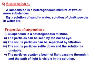 6) Suspension :-
A suspension is a heterogeneous mixture of two or
more substances.
Eg :- solution of sand in water, solution of chalk powder
in water etc.
Properties of suspension :-
i) Suspension is a heterogeneous mixture.
ii) The particles can be seen by the naked eye.
iii) The solute particles can be separated by filtration.
iv) The solute particles settle down and the solution is
unstable.
v) The particles scatter a beam of light passing through it
and the path of light is visible in the solution.
 
