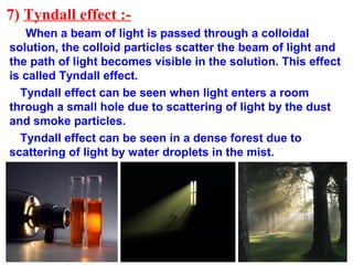 7) Tyndall effect :-
When a beam of light is passed through a colloidal
solution, the colloid particles scatter the beam of light and
the path of light becomes visible in the solution. This effect
is called Tyndall effect.
Tyndall effect can be seen when light enters a room
through a small hole due to scattering of light by the dust
and smoke particles.
Tyndall effect can be seen in a dense forest due to
scattering of light by water droplets in the mist.
 