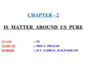 CHAPTER - 2
IS MATTER AROUND US PURE
CLASS :- IX
MADE BY :- SHIVA PRASAD
SCHOOL :- K.V. SADRAS , KALPAKKAM
 