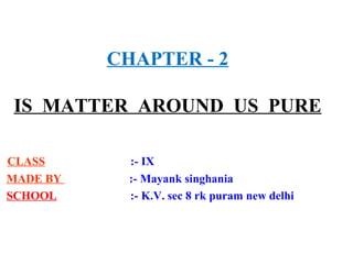CHAPTER - 2
IS MATTER AROUND US PURE
CLASS :- IX
MADE BY :- Mayank singhania
SCHOOL :- K.V. sec 8 rk puram new delhi
 