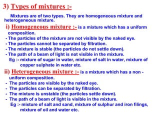 3) Types of mixtures :-
Mixtures are of two types. They are homogeneous mixture and
heterogeneous mixture.
i) Homogeneous ...