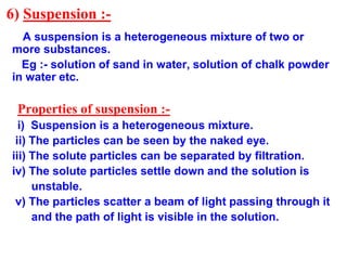 6) Suspension :-
A suspension is a heterogeneous mixture of two or
more substances.
Eg :- solution of sand in water, solut...