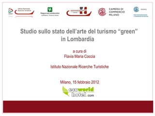 Studio sullo stato dell’arte del turismo “green”
                 in Lombardia
                          a cura di
                    Flavia Maria Coccia

            Istituto Nazionale Ricerche Turistiche


                  Milano, 15 febbraio 2012
 