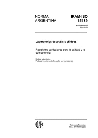 NORMA                                          IRAM-ISO
        ARGENTINA                                         15189
15189                                                        Primera edición
2005                                                              2005-06-03




        Laboratorios de análisis clínicos


        Requisitos particulares para la calidad y la
        competencia

        Medical laboratories
        Particular requirements for quality and competence




                                                     Referencia Numérica:
                                                    IRAM-ISO 15189:2005
 