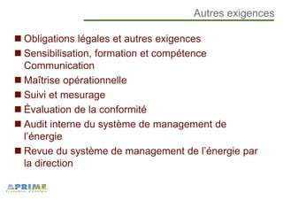 Autres exigences
Obligations légales et autres exigences
Sensibilisation, formation et compétence
Communication
Maîtrise opérationnelle
Suivi et mesurage
Évaluation de la conformité
Audit interne du système de management de
l’énergie
Revue du système de management de l’énergie par
la direction
 
