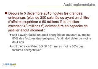 Audit réglementaire
Depuis le 5 décembre 2015, toutes les grandes
entreprises (plus de 250 salariés ou ayant un chiffre
d'affaires supérieur à 50 millions € et un bilan
excédant 43 millions €) doivent être en capacité de
justifier à tout moment :
soit d’avoir réalisé un audit énergétique couvrant au moins
80% des factures énergétiques. L’audit doit dater de moins
de 4 ans.
soit d’être certifiée ISO 50 001 sur au moins 80% des
factures énergétiques.
 