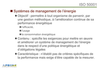 ISO 50001
Systèmes de management de l’énergie
Objectif : permettre à tout organisme de parvenir, par
une gestion méthodique, à l’amélioration continue de sa
performance énergétique
l’efficacité,
l’usage
la consommation énergétique
Contenu : spécifie les exigences pour mettre en œuvre
et améliorer un système de management de l’énergie
dans le respect d’une politique énergétique et
d’obligations légales
Caractéristique : n’établit pas de critères spécifiques de
la performance mais exige d’être capable de la mesurer.
 